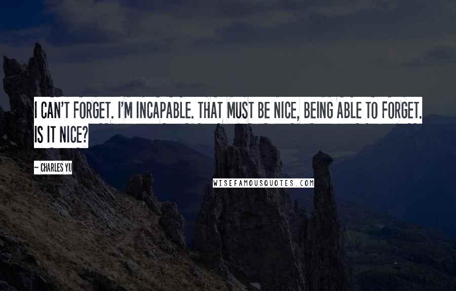 Charles Yu Quotes: I CAN'T FORGET. I'M INCAPABLE. THAT MUST BE NICE, BEING ABLE TO FORGET. IS IT NICE?