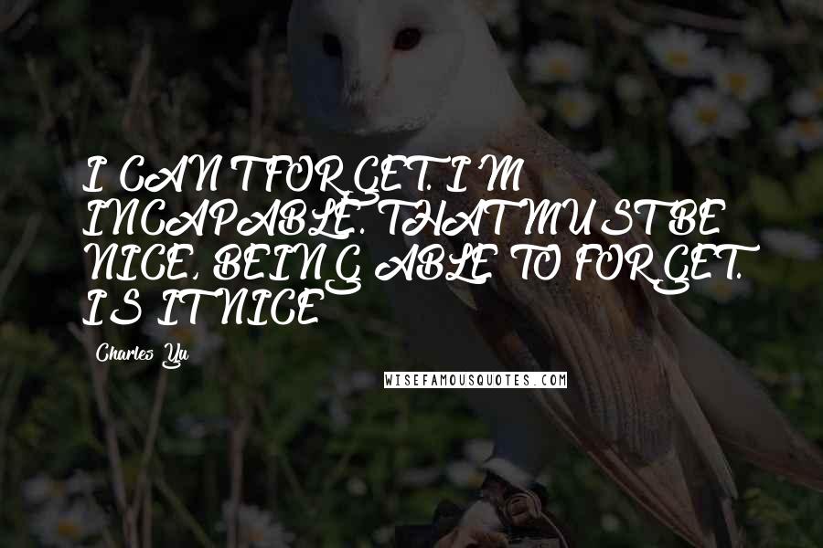 Charles Yu Quotes: I CAN'T FORGET. I'M INCAPABLE. THAT MUST BE NICE, BEING ABLE TO FORGET. IS IT NICE?