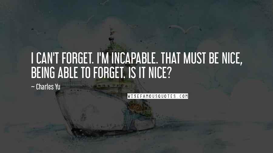 Charles Yu Quotes: I CAN'T FORGET. I'M INCAPABLE. THAT MUST BE NICE, BEING ABLE TO FORGET. IS IT NICE?