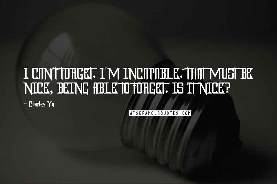 Charles Yu Quotes: I CAN'T FORGET. I'M INCAPABLE. THAT MUST BE NICE, BEING ABLE TO FORGET. IS IT NICE?