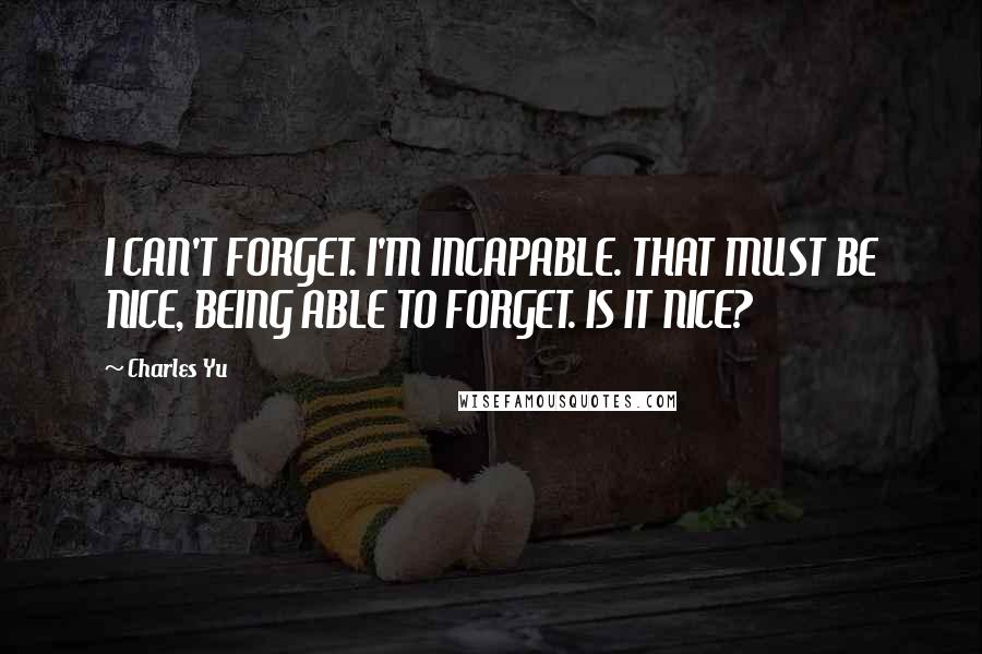 Charles Yu Quotes: I CAN'T FORGET. I'M INCAPABLE. THAT MUST BE NICE, BEING ABLE TO FORGET. IS IT NICE?