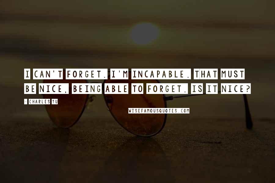 Charles Yu Quotes: I CAN'T FORGET. I'M INCAPABLE. THAT MUST BE NICE, BEING ABLE TO FORGET. IS IT NICE?