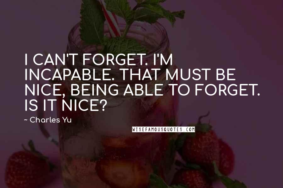 Charles Yu Quotes: I CAN'T FORGET. I'M INCAPABLE. THAT MUST BE NICE, BEING ABLE TO FORGET. IS IT NICE?