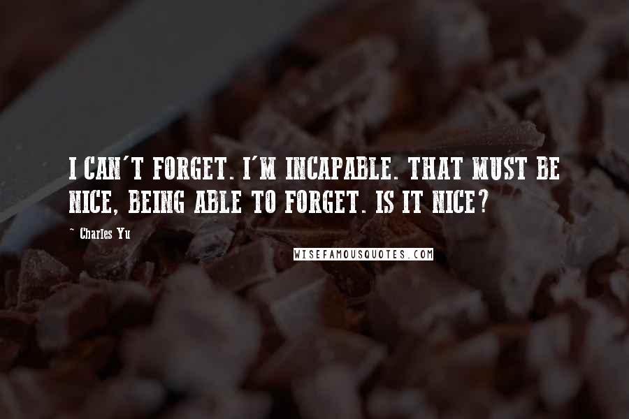 Charles Yu Quotes: I CAN'T FORGET. I'M INCAPABLE. THAT MUST BE NICE, BEING ABLE TO FORGET. IS IT NICE?