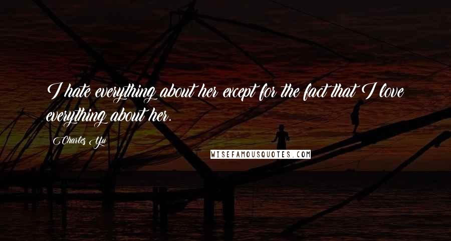 Charles Yu Quotes: I hate everything about her except for the fact that I love everything about her.