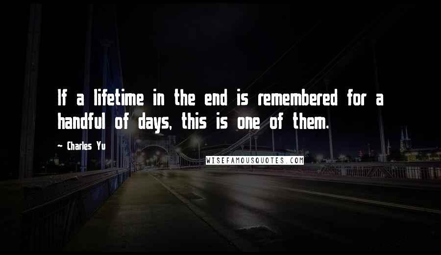 Charles Yu Quotes: If a lifetime in the end is remembered for a handful of days, this is one of them.