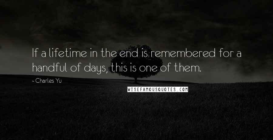 Charles Yu Quotes: If a lifetime in the end is remembered for a handful of days, this is one of them.