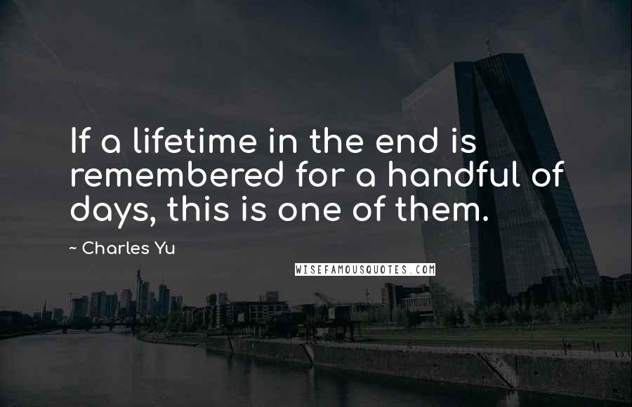 Charles Yu Quotes: If a lifetime in the end is remembered for a handful of days, this is one of them.