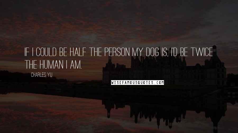 Charles Yu Quotes: If I could be half the person my dog is, I'd be twice the human I am.