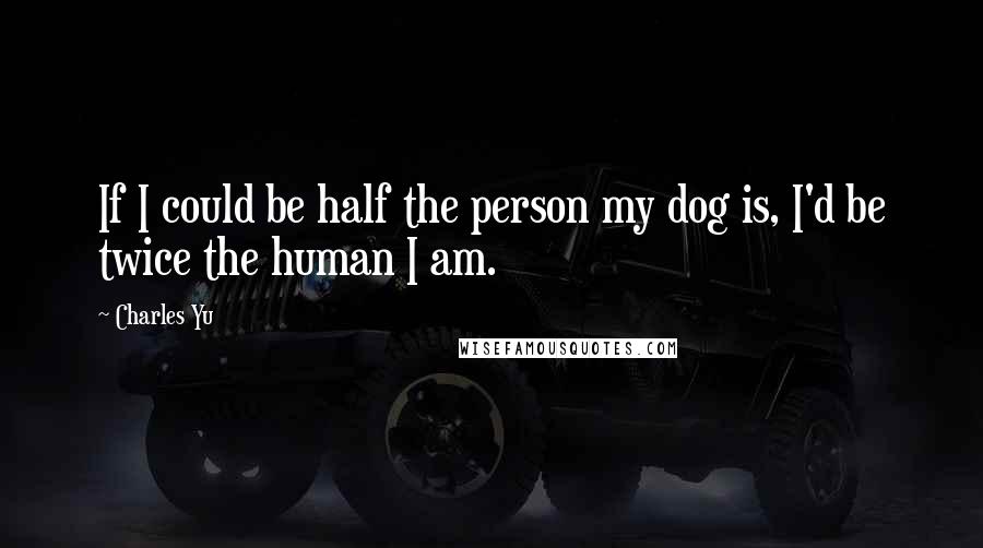 Charles Yu Quotes: If I could be half the person my dog is, I'd be twice the human I am.