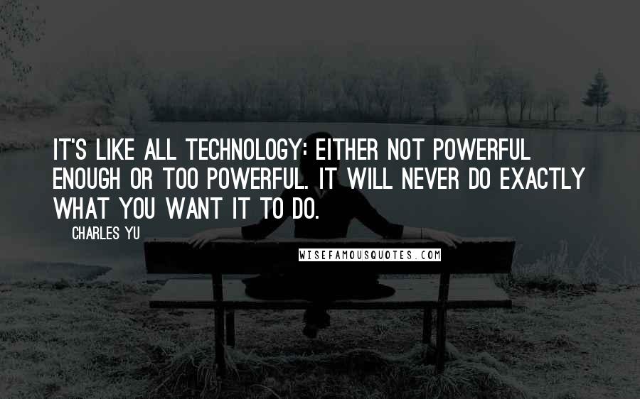 Charles Yu Quotes: It's like all technology: either not powerful enough or too powerful. It will never do exactly what you want it to do.