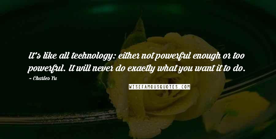 Charles Yu Quotes: It's like all technology: either not powerful enough or too powerful. It will never do exactly what you want it to do.