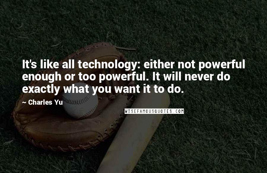 Charles Yu Quotes: It's like all technology: either not powerful enough or too powerful. It will never do exactly what you want it to do.