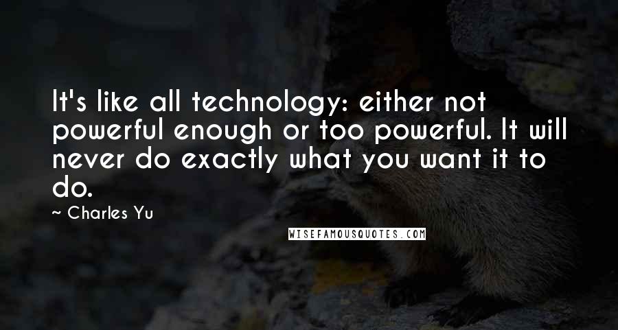 Charles Yu Quotes: It's like all technology: either not powerful enough or too powerful. It will never do exactly what you want it to do.