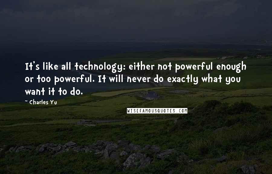 Charles Yu Quotes: It's like all technology: either not powerful enough or too powerful. It will never do exactly what you want it to do.