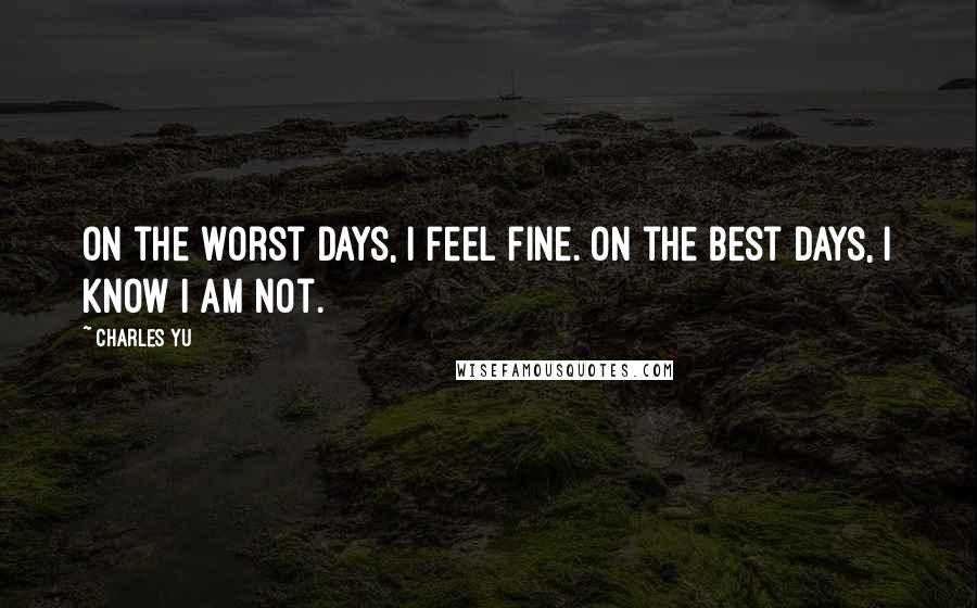 Charles Yu Quotes: On the worst days, I feel fine. On the best days, I know I am not.