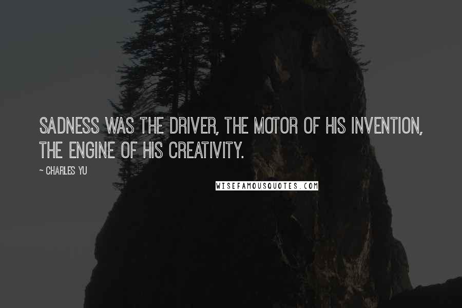 Charles Yu Quotes: Sadness was the driver, the motor of his invention, the engine of his creativity.