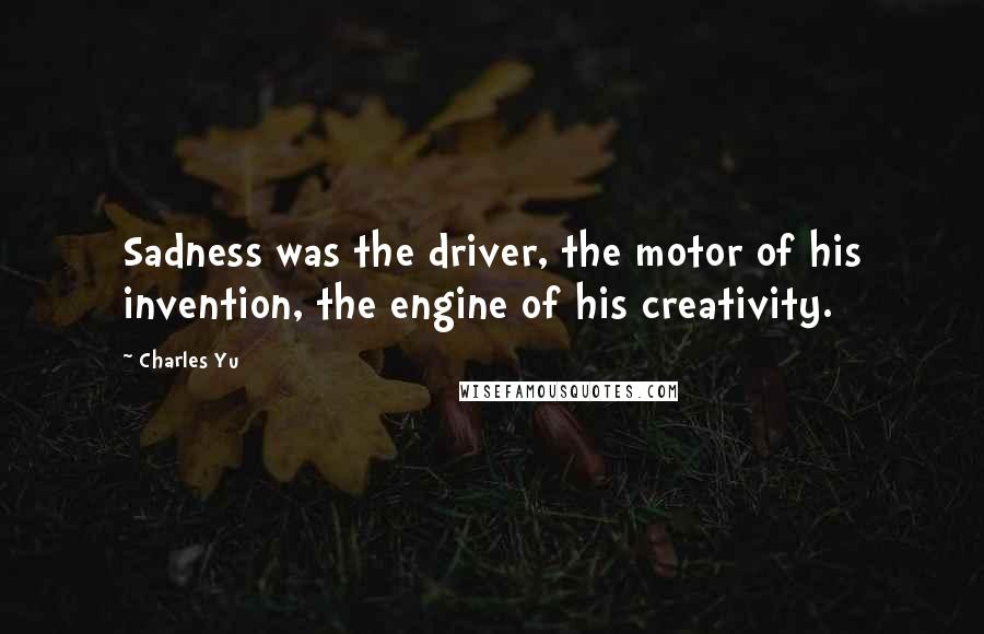 Charles Yu Quotes: Sadness was the driver, the motor of his invention, the engine of his creativity.