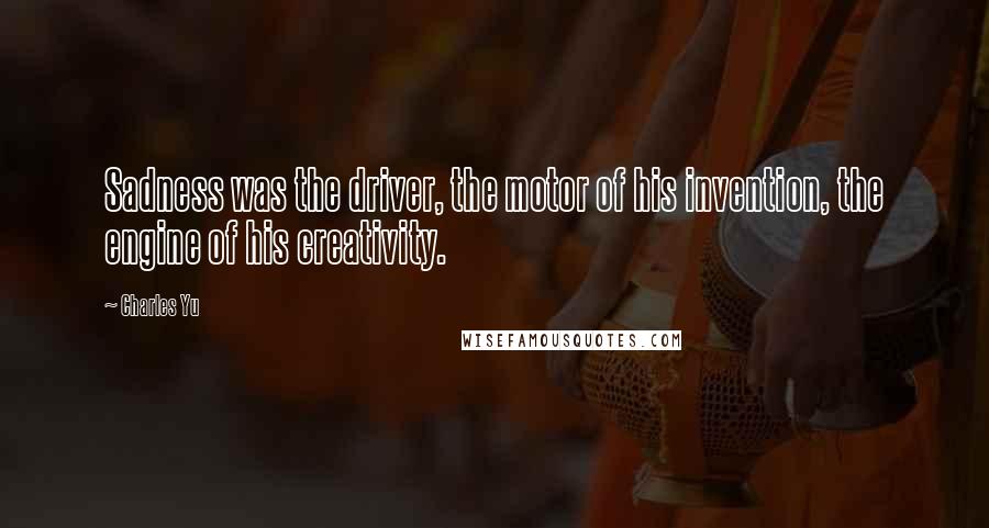 Charles Yu Quotes: Sadness was the driver, the motor of his invention, the engine of his creativity.