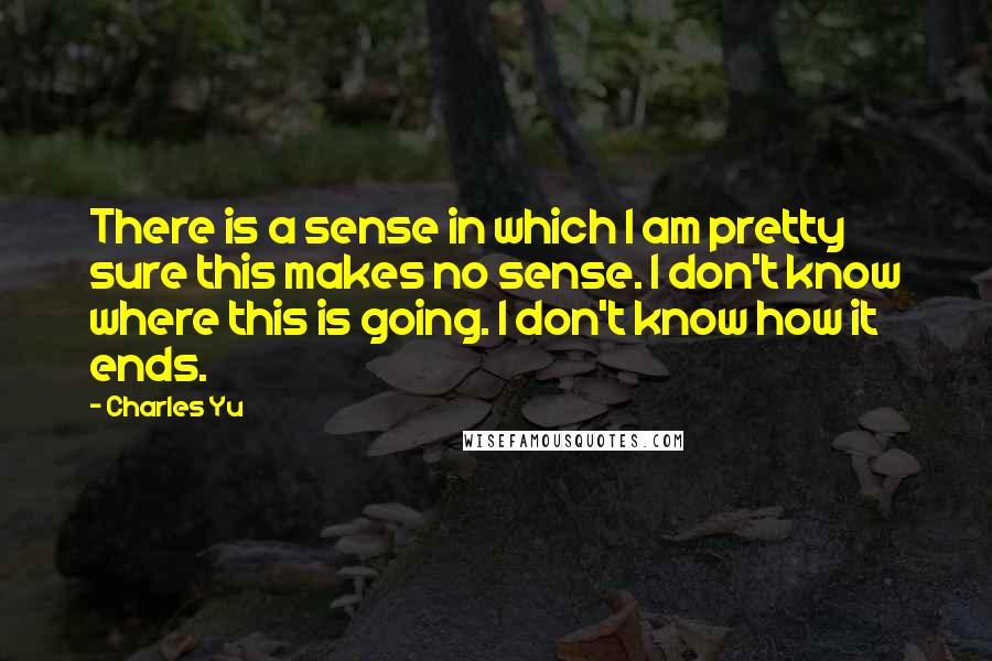 Charles Yu Quotes: There is a sense in which I am pretty sure this makes no sense. I don't know where this is going. I don't know how it ends.