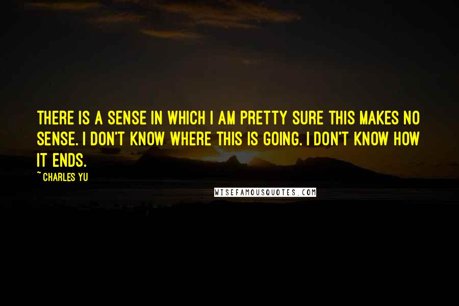 Charles Yu Quotes: There is a sense in which I am pretty sure this makes no sense. I don't know where this is going. I don't know how it ends.