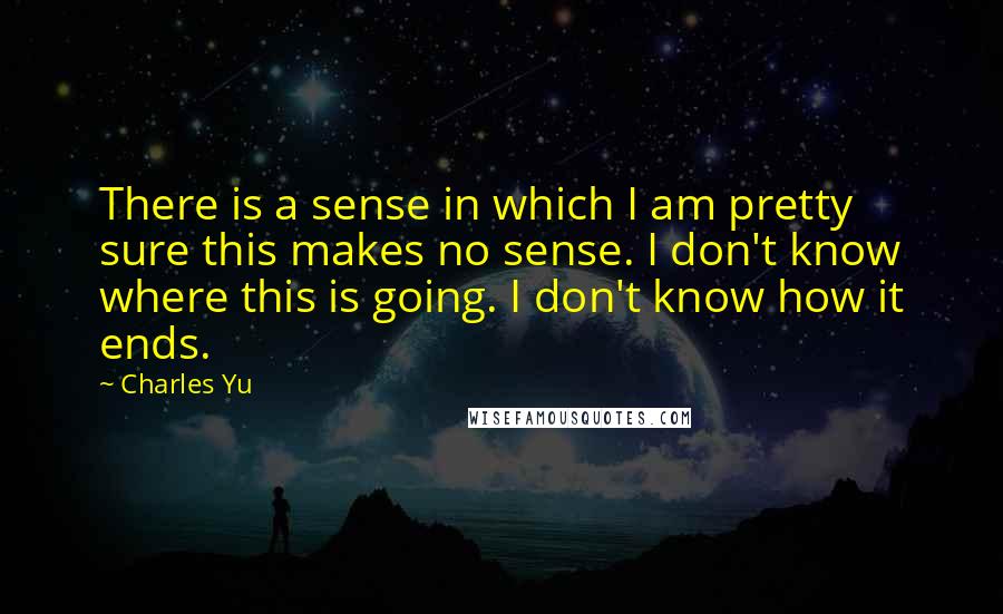 Charles Yu Quotes: There is a sense in which I am pretty sure this makes no sense. I don't know where this is going. I don't know how it ends.