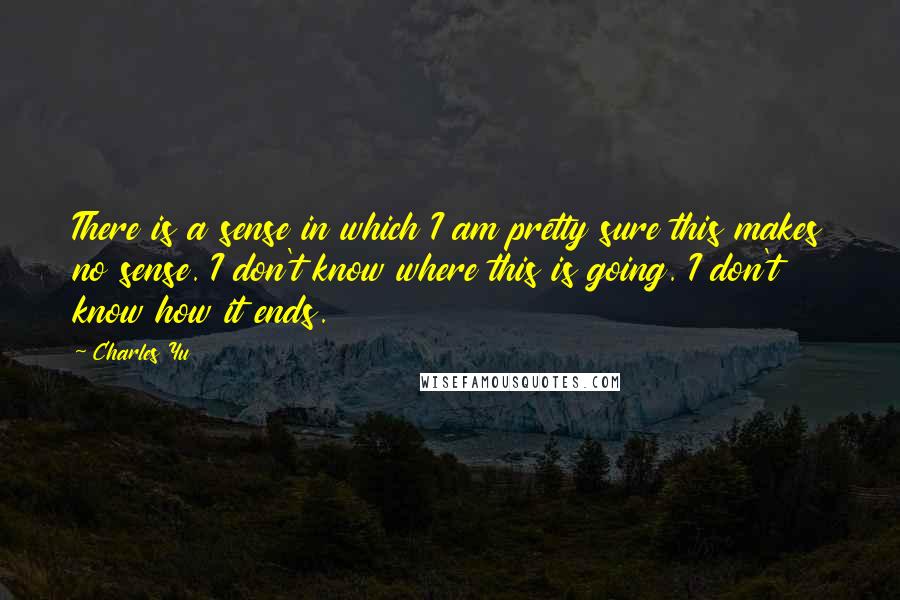 Charles Yu Quotes: There is a sense in which I am pretty sure this makes no sense. I don't know where this is going. I don't know how it ends.