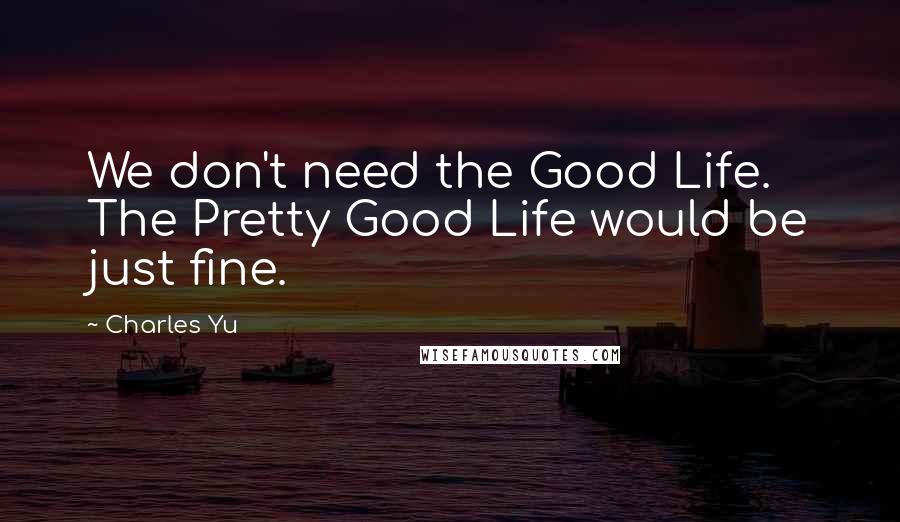 Charles Yu Quotes: We don't need the Good Life. The Pretty Good Life would be just fine.