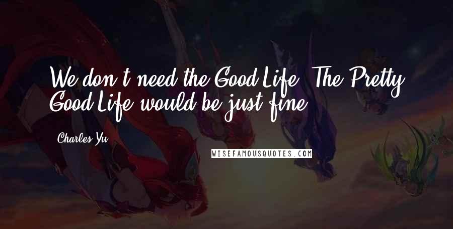 Charles Yu Quotes: We don't need the Good Life. The Pretty Good Life would be just fine.