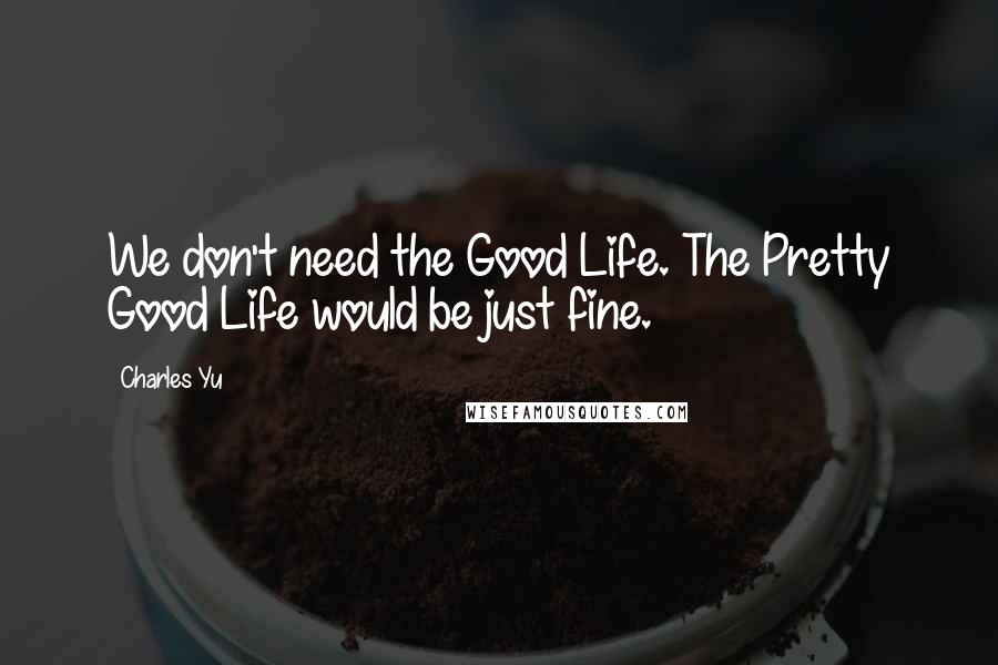 Charles Yu Quotes: We don't need the Good Life. The Pretty Good Life would be just fine.