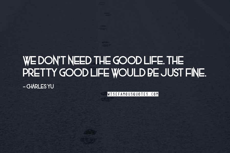 Charles Yu Quotes: We don't need the Good Life. The Pretty Good Life would be just fine.