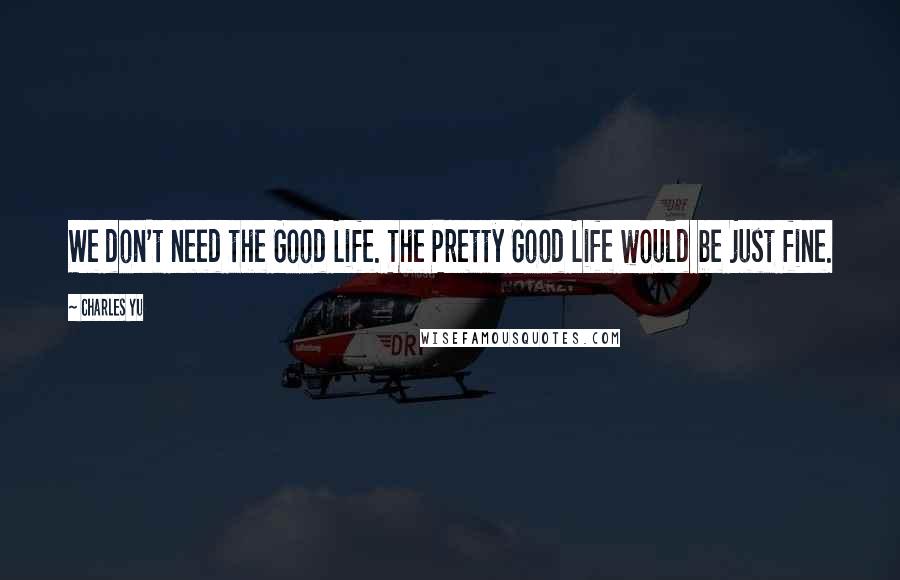 Charles Yu Quotes: We don't need the Good Life. The Pretty Good Life would be just fine.