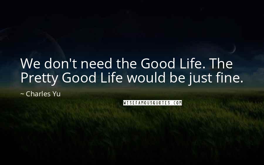 Charles Yu Quotes: We don't need the Good Life. The Pretty Good Life would be just fine.