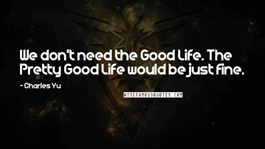 Charles Yu Quotes: We don't need the Good Life. The Pretty Good Life would be just fine.