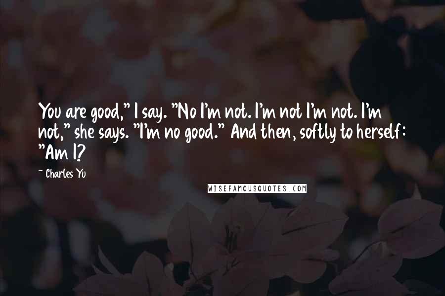 Charles Yu Quotes: You are good," I say. "No I'm not. I'm not I'm not. I'm not," she says. "I'm no good." And then, softly to herself: "Am I?