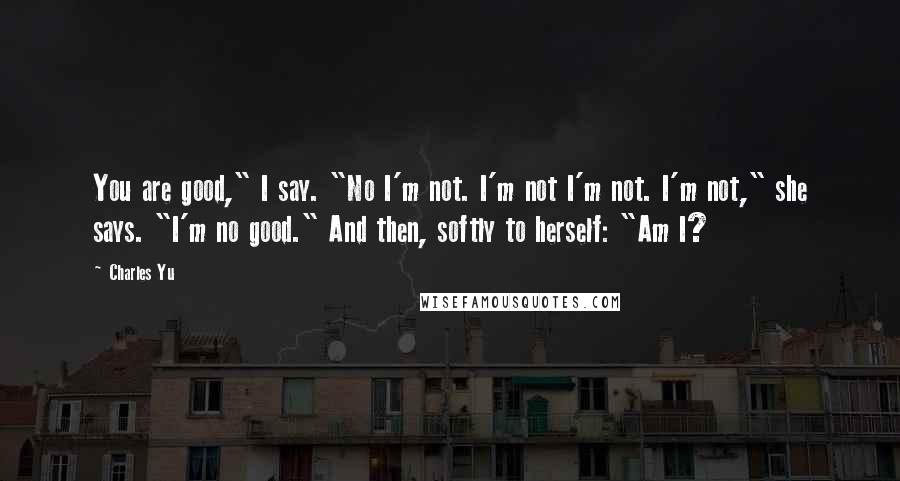 Charles Yu Quotes: You are good," I say. "No I'm not. I'm not I'm not. I'm not," she says. "I'm no good." And then, softly to herself: "Am I?