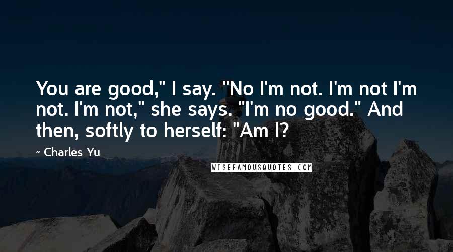 Charles Yu Quotes: You are good," I say. "No I'm not. I'm not I'm not. I'm not," she says. "I'm no good." And then, softly to herself: "Am I?