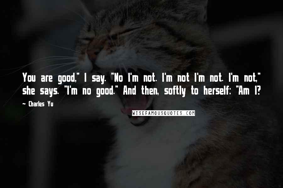 Charles Yu Quotes: You are good," I say. "No I'm not. I'm not I'm not. I'm not," she says. "I'm no good." And then, softly to herself: "Am I?