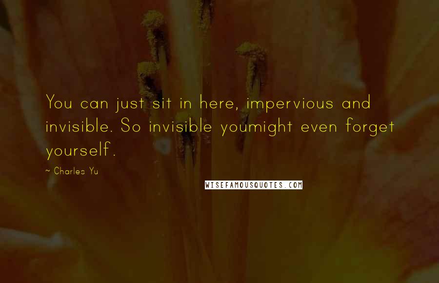 Charles Yu Quotes: You can just sit in here, impervious and invisible. So invisible youmight even forget yourself.