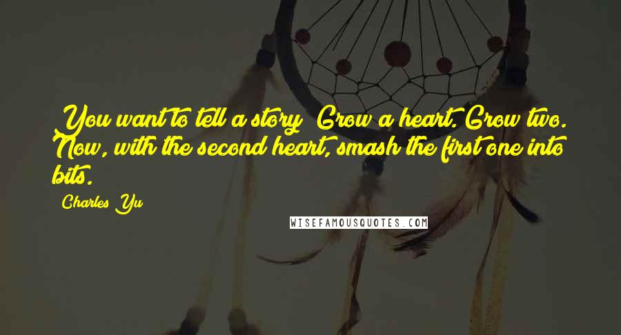 Charles Yu Quotes: You want to tell a story? Grow a heart. Grow two. Now, with the second heart, smash the first one into bits.