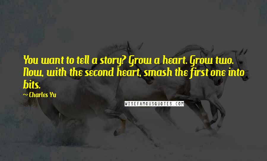 Charles Yu Quotes: You want to tell a story? Grow a heart. Grow two. Now, with the second heart, smash the first one into bits.