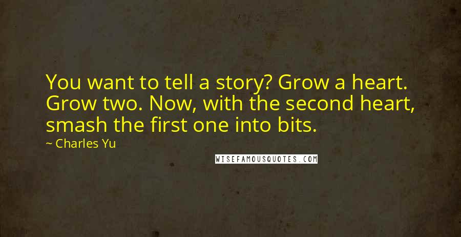 Charles Yu Quotes: You want to tell a story? Grow a heart. Grow two. Now, with the second heart, smash the first one into bits.