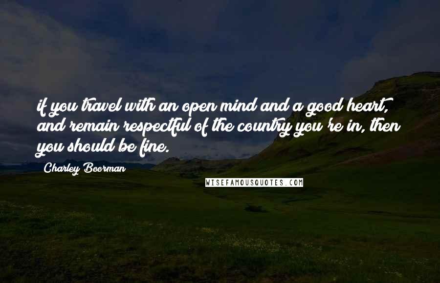 Charley Boorman Quotes: if you travel with an open mind and a good heart, and remain respectful of the country you're in, then you should be fine.