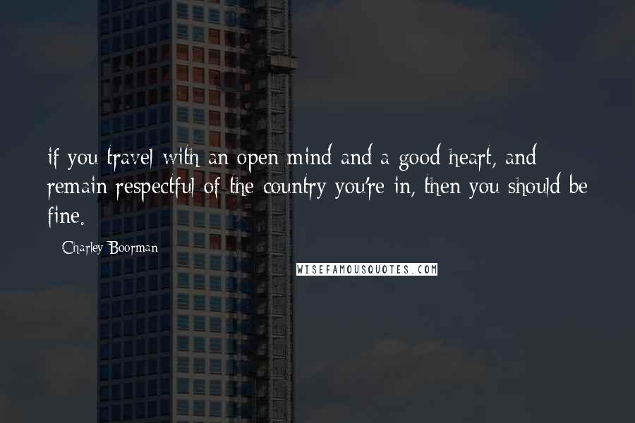 Charley Boorman Quotes: if you travel with an open mind and a good heart, and remain respectful of the country you're in, then you should be fine.