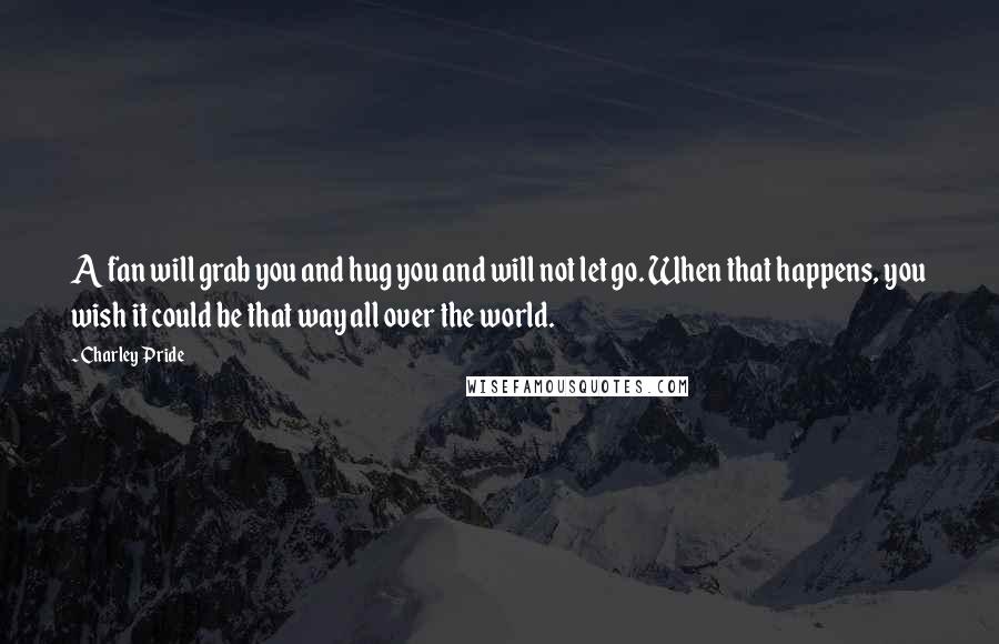 Charley Pride Quotes: A fan will grab you and hug you and will not let go. When that happens, you wish it could be that way all over the world.