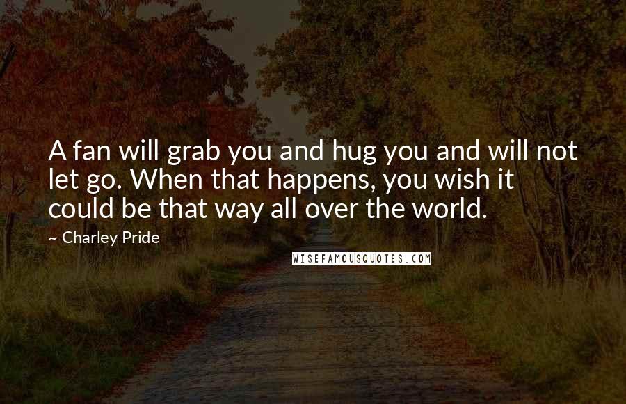 Charley Pride Quotes: A fan will grab you and hug you and will not let go. When that happens, you wish it could be that way all over the world.
