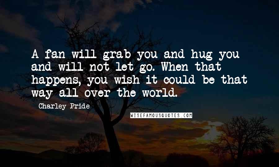 Charley Pride Quotes: A fan will grab you and hug you and will not let go. When that happens, you wish it could be that way all over the world.