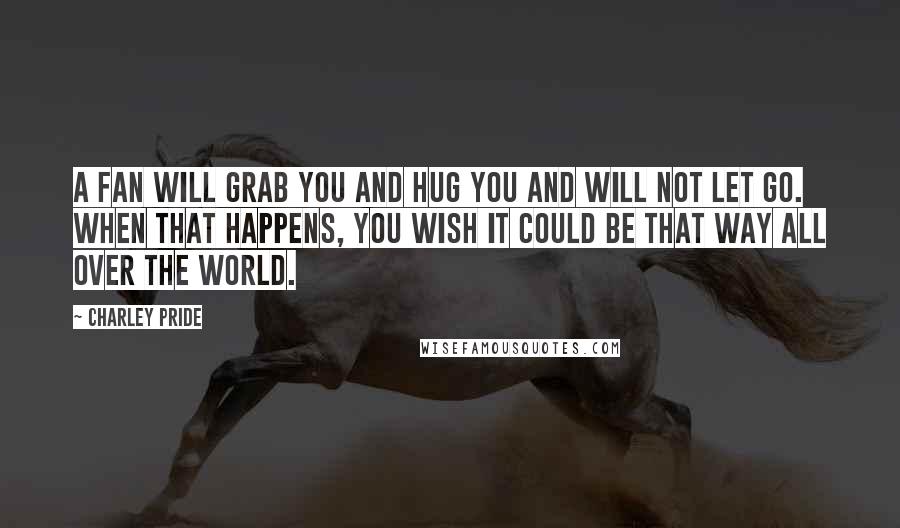 Charley Pride Quotes: A fan will grab you and hug you and will not let go. When that happens, you wish it could be that way all over the world.