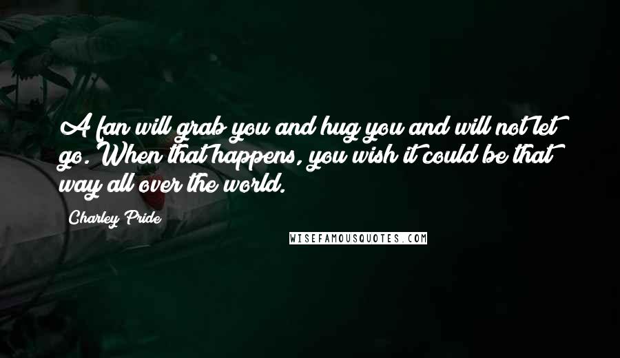 Charley Pride Quotes: A fan will grab you and hug you and will not let go. When that happens, you wish it could be that way all over the world.