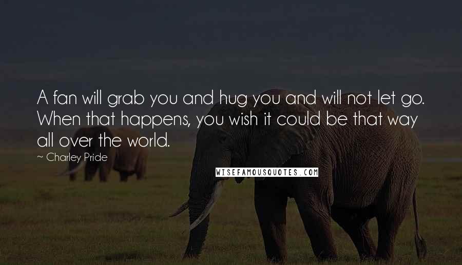 Charley Pride Quotes: A fan will grab you and hug you and will not let go. When that happens, you wish it could be that way all over the world.